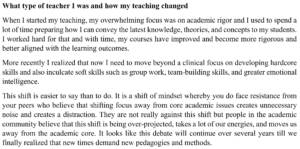 Image of text reflecting on teaching. It reads as follows: What type of teacher I was and how my teaching changed. When I started my teaching, my overwhelming focus was on academic rigor and I used to spend a lot of time preparing how I can convey the latest knowledge, theories, and concepts to my students. I worked hard for that and with time, my courses have improved and become more rigorous and better aligned with the learning outcomes. More recently I realized that now I need to move beyond a clinical focus on developing hardcore skills and also inculcate soft skills such as group work, team building skills, and greater emotional intelligence. This shift is easier to say than to do. It is a shift of mindset whereby you do face resistance from your peers who believe that shifting focus away from core academic issues creates unnecessary noise and creates a distraction. They are not really against this shift but people in the academic community believe that this shift is being over projected, takes a lot of our energies, and moves us away from the academic core. It looks like this debate will continue over several years till we finally realized that new times demand new pedagogies and methods.