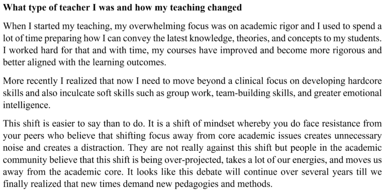 Image of text reflecting on teaching. It reads as follows: What type of teacher I was and how my teaching changed. When I started my teaching, my overwhelming focus was on academic rigor and I used to spend a lot of time preparing how I can convey the latest knowledge, theories, and concepts to my students. I worked hard for that and with time, my courses have improved and become more rigorous and better aligned with the learning outcomes. More recently I realized that now I need to move beyond a clinical focus on developing hardcore skills and also inculcate soft skills such as group work, team building skills, and greater emotional intelligence. This shift is easier to say than to do. It is a shift of mindset whereby you do face resistance from your peers who believe that shifting focus away from core academic issues creates unnecessary noise and creates a distraction. They are not really against this shift but people in the academic community believe that this shift is being over projected, takes a lot of our energies, and moves us away from the academic core. It looks like this debate will continue over several years till we finally realized that new times demand new pedagogies and methods.