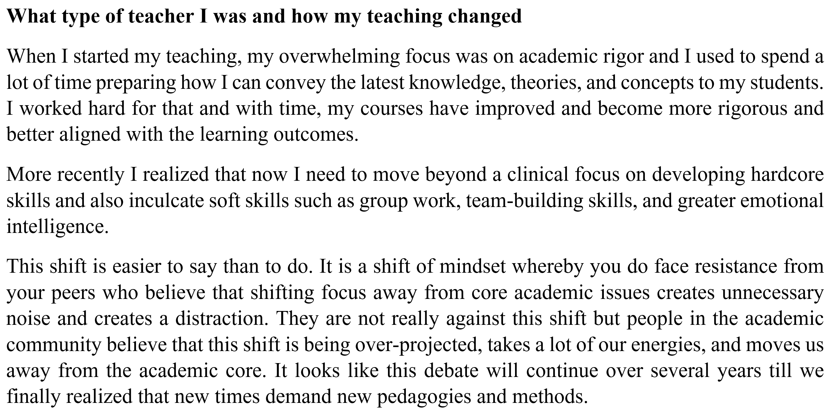 Image of text reflecting on teaching. It reads as follows: What type of teacher I was and how my teaching changed. When I started my teaching, my overwhelming focus was on academic rigor and I used to spend a lot of time preparing how I can convey the latest knowledge, theories, and concepts to my students. I worked hard for that and with time, my courses have improved and become more rigorous and better aligned with the learning outcomes. More recently I realized that now I need to move beyond a clinical focus on developing hardcore skills and also inculcate soft skills such as group work, team building skills, and greater emotional intelligence. This shift is easier to say than to do. It is a shift of mindset whereby you do face resistance from your peers who believe that shifting focus away from core academic issues creates unnecessary noise and creates a distraction. They are not really against this shift but people in the academic community believe that this shift is being over projected, takes a lot of our energies, and moves us away from the academic core. It looks like this debate will continue over several years till we finally realized that new times demand new pedagogies and methods.