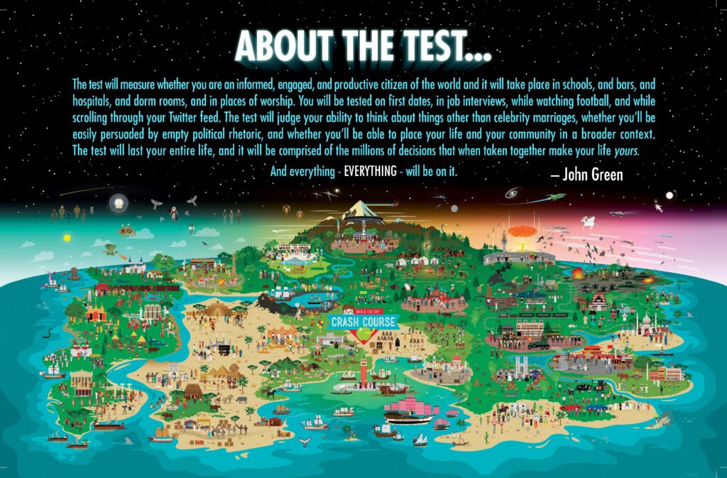 Image of a map from Crash Course, including a quote from John Green. The quote reads "About the test...the test will measure whether you are an informed, engaged, and productive citizen of the world and it will take place in schools, and bars, and hospitals, and dorm rooms, and in places of worship. You will be tested on first dates, in job interviews, while watching football, and while scrolling through your Twitter feed. The test will judge your ability to think about things other than celebrity marriages, whether you'll be easily persuaded by empty political rhetoric, and whether you'll be able to place your life and your community in a broader context. The test will last your entire life, and it will be comprised of the millions of decisions that when taken together make your life yours. And everything - EVERYTHING - will be on it."